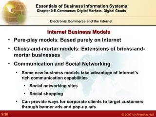 Internet Business Models Electronic Commerce and the Internet Essentials of Business Information Systems Chapter 9 E-Commerce: Digital Markets, Digital Goods Pure-play models :  Based purely on Internet Clicks-and-mortar models: Extensions of bricks-and-mortar businesses Communication and Social Networking Some new business models take advantage of Internet’s rich communication capabilities Social networking sites Social shopping Can provide ways for corporate clients to target customers through banner ads and pop-up ads 