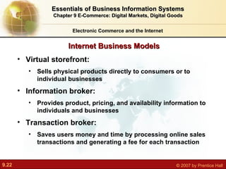 Internet Business Models Electronic Commerce and the Internet Essentials of Business Information Systems Chapter 9 E-Commerce: Digital Markets, Digital Goods Virtual storefront:  Sells physical products directly to consumers or to individual businesses Information broker:  Provides product, pricing, and availability information to individuals and businesses Transaction broker:  Saves users money and time by processing online sales transactions and generating a fee for each transaction 