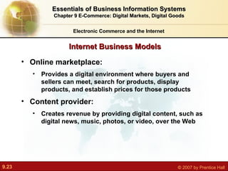 Internet Business Models Electronic Commerce and the Internet Essentials of Business Information Systems Chapter 9 E-Commerce: Digital Markets, Digital Goods Online marketplace:  Provides a digital environment where buyers and sellers can meet, search for products, display products, and establish prices for those products Content provider:  Creates revenue by providing digital content, such as digital news, music, photos, or video, over the Web 