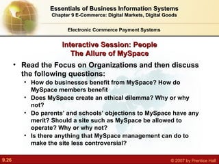 Interactive Session: People The Allure of MySpace Read the Focus on Organizations and then discuss the following questions: How do businesses benefit from MySpace? How do MySpace members benefit Does MySpace create an ethical dilemma? Why or why not? Do parents’ and schools’ objections to MySpace have any merit? Should a site such as MySpace be allowed to operate? Why or why not? Is there anything that MySpace management can do to make the site less controversial? Electronic Commerce Payment Systems Essentials of Business Information Systems Chapter 9 E-Commerce: Digital Markets, Digital Goods 