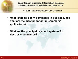 STUDENT LEARNING OBJECTIVES (continued) What is the role of m-commerce in business, and what are the most important m-commerce applications? What are the principal payment systems for electronic commerce? Essentials of Business Information Systems Chapter 9 E-Commerce: Digital Markets, Digital Goods 