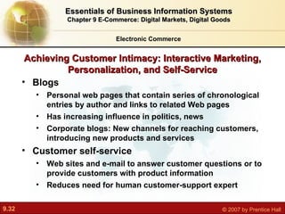 Achieving Customer Intimacy: Interactive Marketing, Personalization, and Self-Service Blogs P ersonal web pages that contain series of chronological entries by author and links to related Web pages Has increasing influence in politics, news Corporate blogs: New channels for reaching customers, introducing new products and services Customer self-service Web sites and e-mail to answer customer questions or to provide customers with product information Reduces need for human customer-support expert Electronic Commerce Essentials of Business Information Systems Chapter 9 E-Commerce: Digital Markets, Digital Goods 