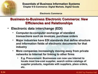 Business-to-Business Electronic Commerce: New Efficiencies and Relationships Electronic data interchange (EDI) C omputer-to-computer exchange of standard transactions such as invoices, purchase orders Major industries have EDI standards that define structure and information fields of electronic documents for that industry More companies increasingly moving away from private networks to Internet for linking to other firms E.g. Procurement:  Businesses can now use Internet to locate most low-cost supplier, search online catalogs of supplier products, negotiate with suppliers, place orders, etc. Electronic Commerce Essentials of Business Information Systems Chapter 9 E-Commerce: Digital Markets, Digital Goods 