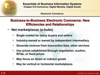 Business-to-Business Electronic Commerce: New Efficiencies and Relationships Net marketplaces (e-hubs) Single market for many buyers and sellers Industry-owned or owned by independent intermediary Generate revenue from transaction fees, other services Use prices established through negotiation, auction, RFQs, or fixed prices May focus on direct or indirect goods May be vertical or horizontal marketplaces Electronic Commerce Essentials of Business Information Systems Chapter 9 E-Commerce: Digital Markets, Digital Goods 