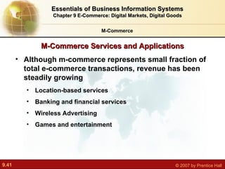 M-Commerce Services and Applications M-Commerce Essentials of Business Information Systems Chapter 9 E-Commerce: Digital Markets, Digital Goods Although m-commerce represents small fraction of total e-commerce transactions, revenue has been steadily growing Location-based services Banking and financial services Wireless Advertising Games and entertainment 