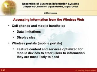 Cell phones and mobile handhelds  Data limitations Display size Wireless portals (mobile portals) F eature content and services optimized for mobile devices to steer users to information they are most likely to need Accessing Information from the Wireless Web M-Commerce Essentials of Business Information Systems Chapter 9 E-Commerce: Digital Markets, Digital Goods 