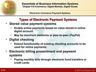 Types of Electronic Payment Systems Electronic Commerce Payment Systems Essentials of Business Information Systems Chapter 9 E-Commerce: Digital Markets, Digital Goods Stored value payment systems E nable online payments based on value stored in online digital account May be merchant platforms or peer-to-peer (PayPal) Digital checking E xtend functionality of existing checking accounts to be used for online payments Electronic billing presentment and payment systems P aying monthly bills through electronic fund transfers or credit cards 