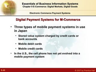 Digital Payment Systems for M-Commerce Electronic Commerce Payment Systems Essentials of Business Information Systems Chapter 9 E-Commerce: Digital Markets, Digital Goods Three types of mobile payment systems in use in Japan Stored value system charged by credit cards or bank accounts Mobile debit cards Mobile credit cards In the U.S., the cell phone has not yet evolved into a mobile payment system 