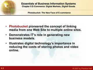 Photobucket  pioneered the concept of linking media from one Web Site to multiple online sites. Demonstrates IT’s role in generating new business models. Illustrates digital technology’s importance in reducing the costs of storing photos and video online. Photobucket: The New Face of E-commerce Essentials of Business Information Systems Chapter 9 E-Commerce: Digital Markets, Digital Goods 