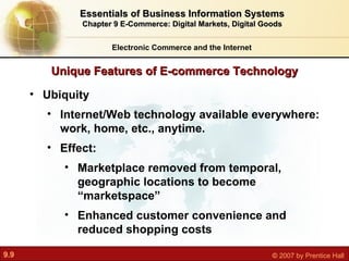 Unique Features of E-commerce Technology Electronic Commerce and the Internet Essentials of Business Information Systems Chapter 9 E-Commerce: Digital Markets, Digital Goods Ubiquity  Internet/Web technology available everywhere: work, home, etc., anytime.  Effect:  Marketplace removed from temporal, geographic locations to become “marketspace” Enhanced customer convenience and reduced shopping costs 