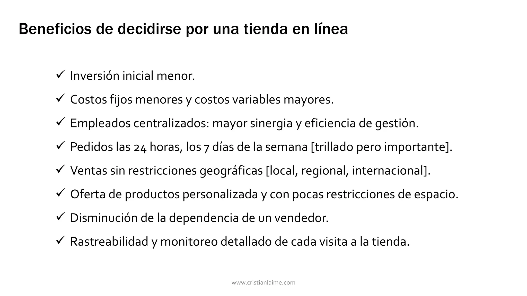 Beneficios de decidirse por una tienda en línea 
 Inversión inicial menor. 
 Costos fijos menores y costos variables mayores. 
 Empleados centralizados: mayor sinergia y eficiencia de gestión. 
 Pedidos las 24 horas, los 7 días de la semana [trillado pero importante]. 
 Ventas sin restricciones geográficas [local, regional, internacional]. 
 Oferta de productos personalizada y con pocas restricciones de espacio. 
 Disminución de la dependencia de un vendedor. 
 Rastreabilidad y monitoreo detallado de cada visita a la tienda. 
www.cristianlaime.com 
 