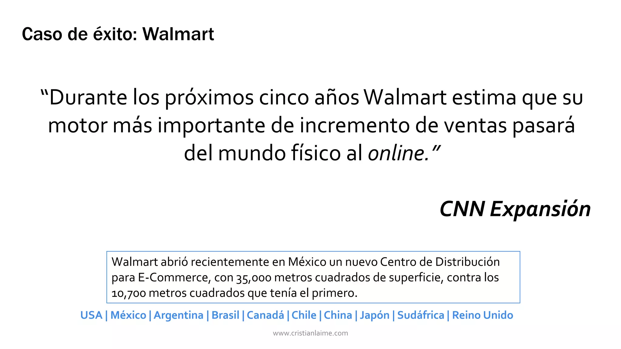 Caso de éxito: Walmart 
“Durante los próximos cinco años Walmart estima que su 
motor más importante de incremento de ventas pasará 
del mundo físico al online.” 
CNN Expansión 
Walmart abrió recientemente en México un nuevo Centro de Distribución 
para E-Commerce, con 35,000 metros cuadrados de superficie, contra los 
10,700 metros cuadrados que tenía el primero. 
USA | México | Argentina | Brasil | Canadá | Chile | China | Japón | Sudáfrica | Reino Unido 
www.cristianlaime.com 
 