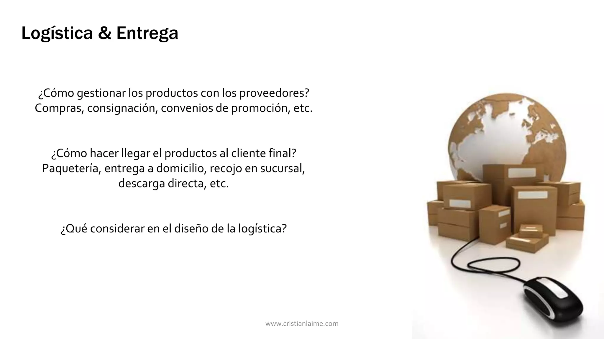 Logística & Entrega 
¿Cómo gestionar los productos con los proveedores? 
Compras, consignación, convenios de promoción, etc. 
¿Cómo hacer llegar el productos al cliente final? 
Paquetería, entrega a domicilio, recojo en sucursal, 
descarga directa, etc. 
¿Qué considerar en el diseño de la logística? 
www.cristianlaime.com 
 