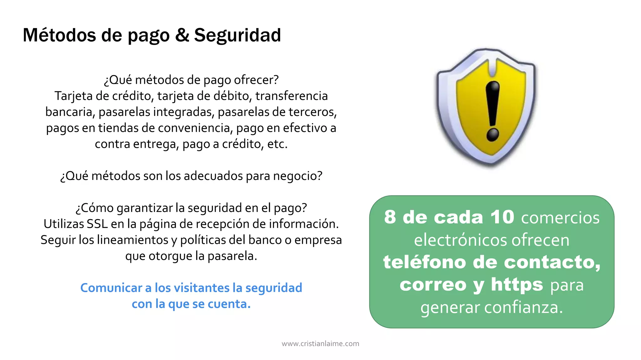 Métodos de pago & Seguridad 
¿Qué métodos de pago ofrecer? 
Tarjeta de crédito, tarjeta de débito, transferencia 
bancaria, pasarelas integradas, pasarelas de terceros, 
pagos en tiendas de conveniencia, pago en efectivo a 
contra entrega, pago a crédito, etc. 
¿Qué métodos son los adecuados para negocio? 
¿Cómo garantizar la seguridad en el pago? 
Utilizas SSL en la página de recepción de información. 
Seguir los lineamientos y políticas del banco o empresa 
que otorgue la pasarela. 
Comunicar a los visitantes la seguridad 
con la que se cuenta. 
8 de cada 10 comercios 
electrónicos ofrecen 
teléfono de contacto, 
correo y https para 
generar confianza. 
www.cristianlaime.com 
 