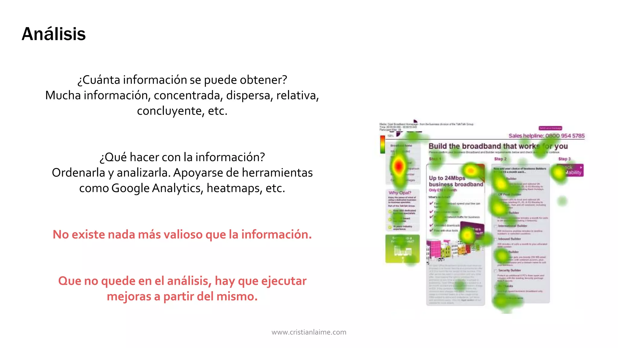 Análisis 
¿Cuánta información se puede obtener? 
Mucha información, concentrada, dispersa, relativa, 
concluyente, etc. 
¿Qué hacer con la información? 
Ordenarla y analizarla. Apoyarse de herramientas 
como Google Analytics, heatmaps, etc. 
No existe nada más valioso que la información. 
Que no quede en el análisis, hay que ejecutar 
mejoras a partir del mismo. 
www.cristianlaime.com 
 
