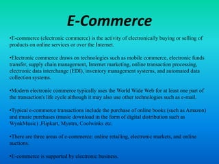E-Commerce
•E-commerce (electronic commerce) is the activity of electronically buying or selling of
products on online services or over the Internet.
•Electronic commerce draws on technologies such as mobile commerce, electronic funds
transfer, supply chain management, Internet marketing, online transaction processing,
electronic data interchange (EDI), inventory management systems, and automated data
collection systems.
•Modern electronic commerce typically uses the World Wide Web for at least one part of
the transaction's life cycle although it may also use other technologies such as e-mail.
•Typical e-commerce transactions include the purchase of online books (such as Amazon)
and music purchases (music download in the form of digital distribution such as
WynkMusic) ,Flipkart, Myntra, Coolwinks etc.
•There are three areas of e-commerce: online retailing, electronic markets, and online
auctions.
•E-commerce is supported by electronic business.
 