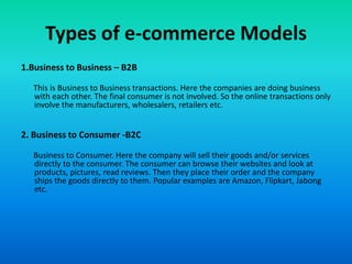 Types of e-commerce Models
1.Business to Business – B2B
This is Business to Business transactions. Here the companies are doing business
with each other. The final consumer is not involved. So the online transactions only
involve the manufacturers, wholesalers, retailers etc.
2. Business to Consumer -B2C
Business to Consumer. Here the company will sell their goods and/or services
directly to the consumer. The consumer can browse their websites and look at
products, pictures, read reviews. Then they place their order and the company
ships the goods directly to them. Popular examples are Amazon, Flipkart, Jabong
etc.
 