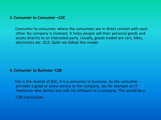3. Consumer to Consumer –C2C
Consumer to consumer, where the consumers are in direct contact with each
other. No company is involved. It helps people sell their personal goods and
assets directly to an interested party. Usually, goods traded are cars, bikes,
electronics etc. OLX, Quikr etc follow this model.
4. Consumer to Business -C2B
This is the reverse of B2C, it is a consumer to business. So the consumer
provides a good or some service to the company. Say for example an IT
freelancer who demos and sells his software to a company. This would be a
C2B transaction.
 