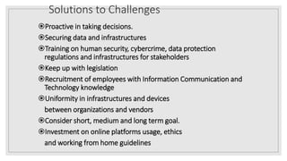 Solutions to Challenges
Proactive in taking decisions.
Securing data and infrastructures
Training on human security, cybercrime, data protection
regulations and infrastructures for stakeholders
Keep up with legislation
Recruitment of employees with Information Communication and
Technology knowledge
Uniformity in infrastructures and devices
between organizations and vendors
Consider short, medium and long term goal.
Investment on online platforms usage, ethics
and working from home guidelines
 