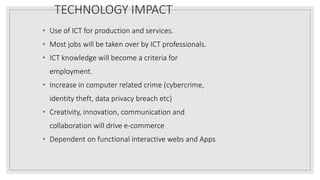 TECHNOLOGY IMPACT
• Use of ICT for production and services.
• Most jobs will be taken over by ICT professionals.
• ICT knowledge will become a criteria for
employment.
• Increase in computer related crime (cybercrime,
identity theft, data privacy breach etc)
• Creativity, innovation, communication and
collaboration will drive e-commerce
• Dependent on functional interactive webs and Apps
 
