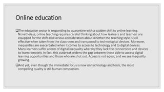Online education
The education sector is responding to quarantine with a sudden shift to online learning.
Nonetheless, online teaching requires careful thinking about how learners and teachers are
equipped for the shift and serious consideration about whether the teaching style is still
effective when taken from the classroom and transposed to technological devices. Moreover,
inequalities are exacerbated when it comes to access to technology and to digital devices.
Many learners suffer a form of digital inequality whereby they lack the connections and devices
to learn remotely. In fact, this outbreak widens the gap between those able to access digital
learning opportunities and those who are shut out. Access is not equal, and we see inequality
growing.
And yet, even though the immediate focus is now on technology and tools, the most
compelling quality is still human compassion.
 