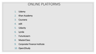 ONLINE PLATFORMS
1. Udemy
2. Khan Academy
3. Coursera
4. edX
5. Udacity
6. Lynda
7. FutureLearn
8. MasterClass
9. Corporate Finance Institute
10. Open2Study
 