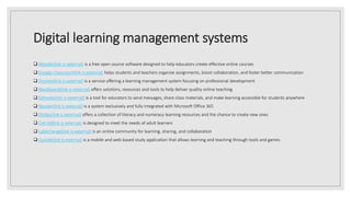 Digital learning management systems
 Moodle(link is external) is a free open source software designed to help educators create effective online courses
 Google Classroom(link is external) helps students and teachers organise assignments, boost collaboration, and foster better communication
 Docebo(link is external) is a service offering a learning management system focusing on professional development
 Blackboard(link is external) offers solutions, resources and tools to help deliver quality online teaching
 Edmodo(link is external) is a tool for educators to send messages, share class materials, and make learning accessible for students anywhere
 Skooler(link is external) is a system exclusively and fully integrated with Microsoft Office 365
 Ekstep(link is external) offers a collection of literacy and numeracy learning resources and the chance to create new ones
 Cell-Ed(link is external) is designed to meet the needs of adult learners
 LabXchange(link is external) is an online community for learning, sharing, and collaboration
 Quizlet(link is external) is a mobile and web-based study application that allows learning and teaching through tools and games
 