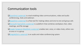 Communication tools
Zoom(link is external) is a tool enabling video communications, video and audio
conferencing, chats and webinars
Skype(link is external) is a free tool for making videos and one-to-one and group calls
Microsoft Teams(link is external) is a platform that combines workplace chat, video
meetings, and file storage
Google Hangouts Meet(link is external) enables text, voice, or video chats, either one-
to-one or in a group
Dingtalk(link is external) is an audio and video conferencing system
 