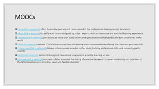 MOOCs
Canvas(link is external) offers free online courses and classes aimed at the professional development of educators
Alison (link is external) is a self-paced course designed by subject experts, with an interactive and enriched learning experience
Coursera(link is external) gives access to more than 2000 courses and specialisations developed by the best universities in the
world
EdX(link is external) delivers 2000 Online courses from 140 leading institutions worldwide offering the chance to gain new skills
Future Learn(link is external) delivers online courses aimed at further study, building professional skills, and connecting with
experts
Funzi(link is external) delivers training and educational programs via a mobile learning service
Empower(link is external) supports collaboration and the sharing of expertise between European universities and providers on
the latest developments in online, open and flexible education
 