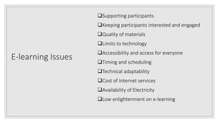 E-learning Issues
Supporting participants
Keeping participants interested and engaged
Quality of materials
Limits to technology
Accessibility and access for everyone
Timing and scheduling
Technical adaptability
Cost of Internet services
Availability of Electricity
Low enlightenment on e-learning
 