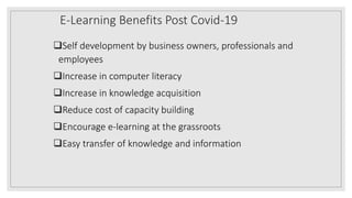 E-Learning Benefits Post Covid-19
Self development by business owners, professionals and
employees
Increase in computer literacy
Increase in knowledge acquisition
Reduce cost of capacity building
Encourage e-learning at the grassroots
Easy transfer of knowledge and information
 