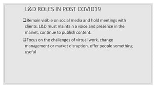 L&D ROLES IN POST COVID19
Remain visible on social media and hold meetings with
clients. L&D must maintain a voice and presence in the
market, continue to publish content.
Focus on the challenges of virtual work, change
management or market disruption. offer people something
useful
 