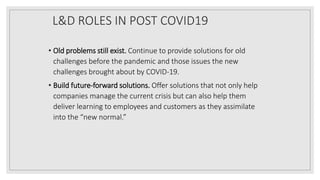 L&D ROLES IN POST COVID19
• Old problems still exist. Continue to provide solutions for old
challenges before the pandemic and those issues the new
challenges brought about by COVID-19.
• Build future-forward solutions. Offer solutions that not only help
companies manage the current crisis but can also help them
deliver learning to employees and customers as they assimilate
into the “new normal.”
 