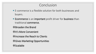 Conclusion
 E-commerce is a flexible solution for both businesses and
buyers.
 Ecommerce is an important profit driver for business than
traditional commerce.
Broaden the Brand
It’s More Convenient
Increase the Reach to Clients
Gives Marketing Opportunities
Scalable
 