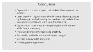 Conclusion
• Organizations must empower their stakeholders to remain in
business
• Learn together: Organizations should create a learning culture
by listening to and addressing the needs of their stakeholders
to celebrate success and learn from their failures.
• Organizations must make learning enjoyable and have fun
while they are learning.
• There will be more innovation and creativity
• Partnership and collaboration will be encouraged
• Increase in knowledge and use of IT
• Knowledge sharing is easier
 