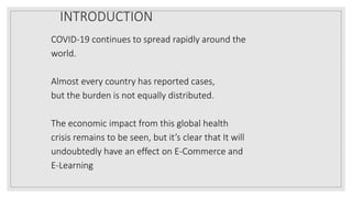 INTRODUCTION
COVID-19 continues to spread rapidly around the
world.
Almost every country has reported cases,
but the burden is not equally distributed.
The economic impact from this global health
crisis remains to be seen, but it’s clear that It will
undoubtedly have an effect on E-Commerce and
E-Learning
 