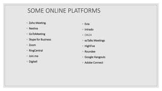 SOME ONLINE PLATFORMS
◦ Zoho Meeting.
◦ Nextiva
◦ GoToMeeting
◦ Skype for Business
◦ Zoom
◦ RingCentral
◦ Join.me
◦ Digitell
◦ Evia
◦ Intrado
◦ ON24
◦ ezTalks Meetings
◦ HighFive
◦ Roundee
◦ Google Hangouts
◦ Adobe Connect
 