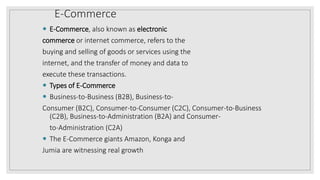 E-Commerce
 E-Commerce, also known as electronic
commerce or internet commerce, refers to the
buying and selling of goods or services using the
internet, and the transfer of money and data to
execute these transactions.
 Types of E-Commerce
 Business-to-Business (B2B), Business-to-
Consumer (B2C), Consumer-to-Consumer (C2C), Consumer-to-Business
(C2B), Business-to-Administration (B2A) and Consumer-
to-Administration (C2A)
 The E-Commerce giants Amazon, Konga and
Jumia are witnessing real growth
 