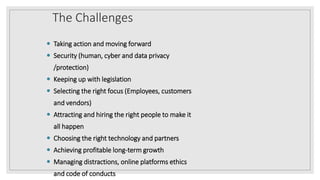 The Challenges
 Taking action and moving forward
 Security (human, cyber and data privacy
/protection)
 Keeping up with legislation
 Selecting the right focus (Employees, customers
and vendors)
 Attracting and hiring the right people to make it
all happen
 Choosing the right technology and partners
 Achieving profitable long-term growth
 Managing distractions, online platforms ethics
and code of conducts
 