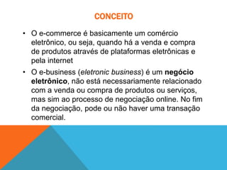 CONCEITO
• O e-commerce é basicamente um comércio
eletrônico, ou seja, quando há a venda e compra
de produtos através de plataformas eletrônicas e
pela internet
• O e-business (eletronic business) é um negócio
eletrônico, não está necessariamente relacionado
com a venda ou compra de produtos ou serviços,
mas sim ao processo de negociação online. No fim
da negociação, pode ou não haver uma transação
comercial.
 