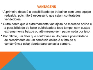VANTAGENS
* A primeira delas é a possibilidade de trabalhar com uma equipe
reduzida, pois não é necessário que sejam contratados
vendedores.
* Outro ponto que é extremamente vantajoso no mercado online é
a possibilidade de fazer publicidade a todo tempo, com custos
extremamente baixos ou até mesmo sem pagar nada por isso.
* Por último, um fator que contribui e muito para a possibilidade
de crescimento de um comércio online é o fato de a
concorrência estar aberta para consulta sempre.
 