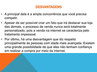 DESVANTAGENS
• A principal dela é a ampla concorrência que você precisa
competir.
• Apesar de ser possível criar um fato que irá destacar sua loja
das demais, o processo de venda nunca será totalmente
personalizado, pois a venda na internet se caracteriza pelo
tratamento impessoal.
• Por último, há uma desvantagem que diz respeito
principalmente às pessoas com idade mais avançada. Existem
uma grande possibilidade de que eles não tenham confiança
em realizar a compra por meio da internet.
 