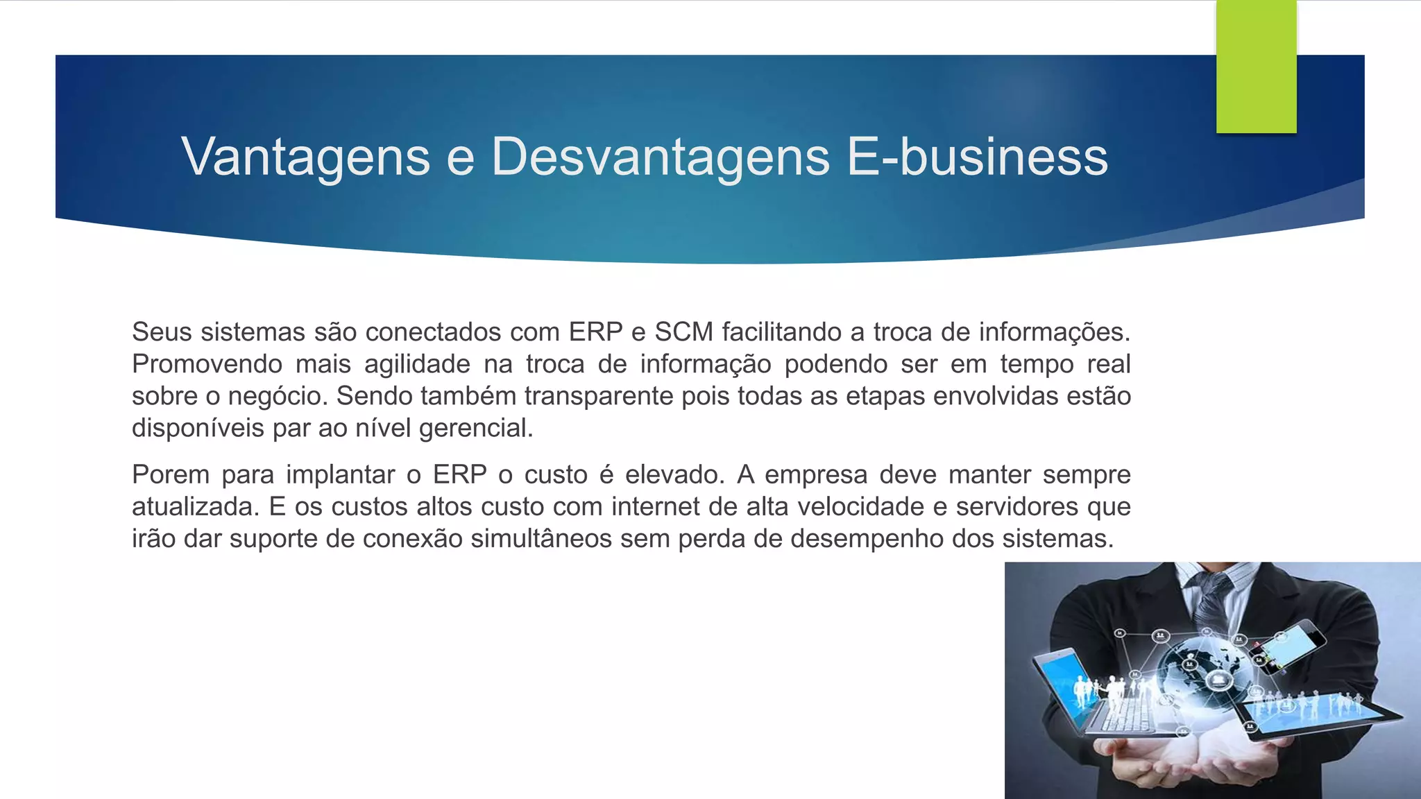 Vantagens e Desvantagens E-business
Seus sistemas são conectados com ERP e SCM facilitando a troca de informações.
Promovendo mais agilidade na troca de informação podendo ser em tempo real
sobre o negócio. Sendo também transparente pois todas as etapas envolvidas estão
disponíveis par ao nível gerencial.
Porem para implantar o ERP o custo é elevado. A empresa deve manter sempre
atualizada. E os custos altos custo com internet de alta velocidade e servidores que
irão dar suporte de conexão simultâneos sem perda de desempenho dos sistemas.
 