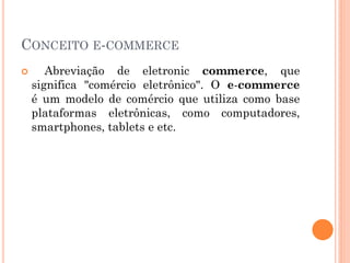 CONCEITO E-COMMERCE
 Abreviação de eletronic commerce, que
significa "comércio eletrônico". O e-commerce
é um modelo de comércio que utiliza como base
plataformas eletrônicas, como computadores,
smartphones, tablets e etc.
 