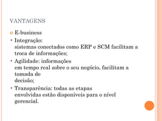 VANTAGENS
 E-business
• Integração:
sistemas conectados como ERP e SCM facilitam a
troca de informações;
• Agilidade: informações
em tempo real sobre o seu negócio, facilitam a
tomada de
decisão;
• Transparência: todas as etapas
envolvidas estão disponíveis para o nível
gerencial.
 