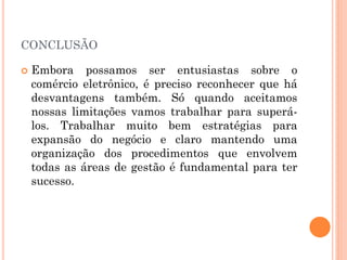 CONCLUSÃO
 Embora possamos ser entusiastas sobre o
comércio eletrônico, é preciso reconhecer que há
desvantagens também. Só quando aceitamos
nossas limitações vamos trabalhar para superá-
los. Trabalhar muito bem estratégias para
expansão do negócio e claro mantendo uma
organização dos procedimentos que envolvem
todas as áreas de gestão é fundamental para ter
sucesso.
 