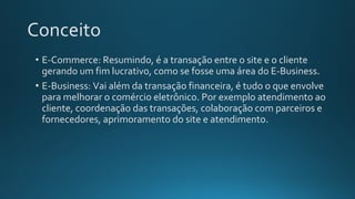 Conceito
• E-Commerce: Resumindo, é a transação entre o site e o cliente
gerando um fim lucrativo, como se fosse uma área do E-Business.
• E-Business: Vai além da transação financeira, é tudo o que envolve
para melhorar o comércio eletrônico. Por exemplo atendimento ao
cliente, coordenação das transações, colaboração com parceiros e
fornecedores, aprimoramento do site e atendimento.
 