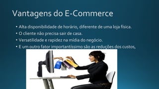 Vantagens do E-Commerce
• Alta disponibilidade de horário, diferente de uma loja física.
• O cliente não precisa sair de casa.
• Versatilidade e rapidez na mídia do negócio.
• E um outro fator importantíssimo são as reduções dos custos,
 