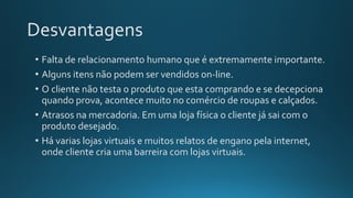 Desvantagens
• Falta de relacionamento humano que é extremamente importante.
• Alguns itens não podem ser vendidos on-line.
• O cliente não testa o produto que esta comprando e se decepciona
quando prova, acontece muito no comércio de roupas e calçados.
• Atrasos na mercadoria. Em uma loja física o cliente já sai com o
produto desejado.
• Há varias lojas virtuais e muitos relatos de engano pela internet,
onde cliente cria uma barreira com lojas virtuais.
 