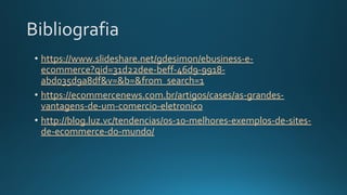 Bibliografia
• https://www.slideshare.net/gdesimon/ebusiness-e-
ecommerce?qid=31d22dee-beff-46d9-9918-
abd035d9a8df&v=&b=&from_search=1
• https://ecommercenews.com.br/artigos/cases/as-grandes-
vantagens-de-um-comercio-eletronico
• http://blog.luz.vc/tendencias/os-10-melhores-exemplos-de-sites-
de-ecommerce-do-mundo/
 